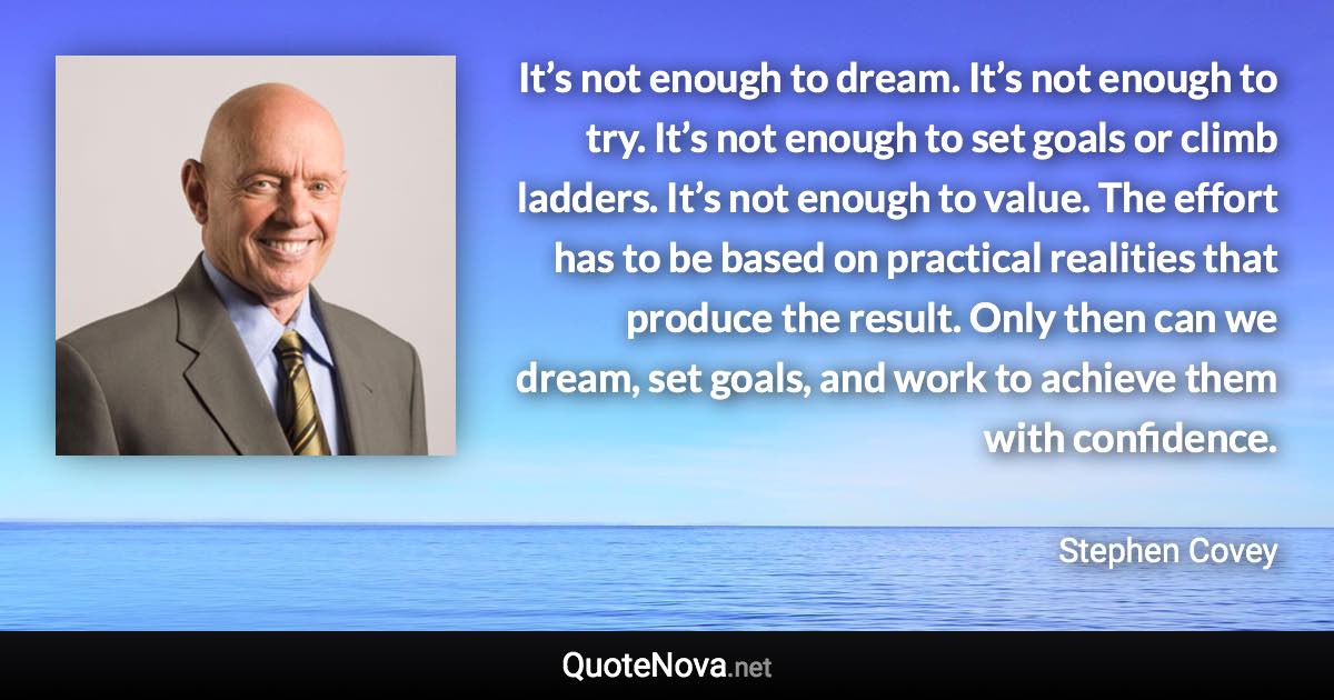 It’s not enough to dream. It’s not enough to try. It’s not enough to set goals or climb ladders. It’s not enough to value. The effort has to be based on practical realities that produce the result. Only then can we dream, set goals, and work to achieve them with confidence. - Stephen Covey quote