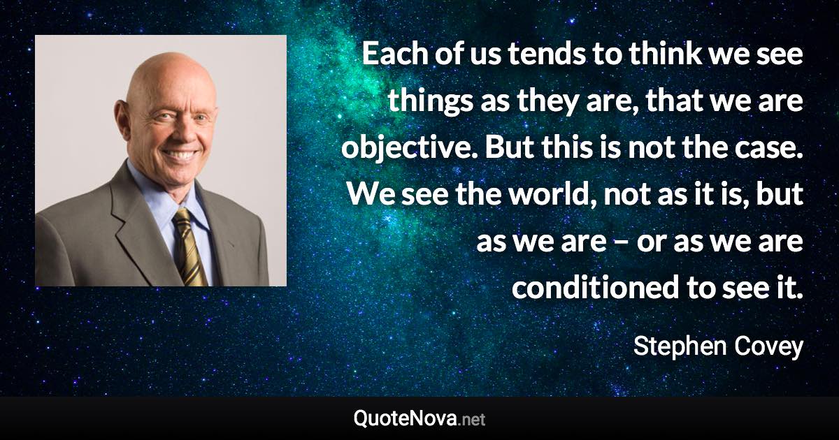 Each of us tends to think we see things as they are, that we are objective. But this is not the case. We see the world, not as it is, but as we are – or as we are conditioned to see it. - Stephen Covey quote