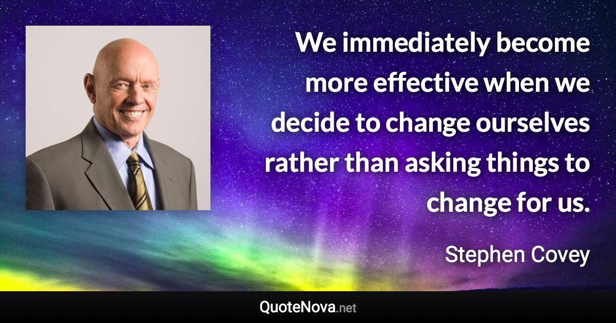 We immediately become more effective when we decide to change ourselves rather than asking things to change for us. - Stephen Covey quote