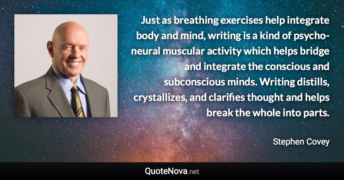 Just as breathing exercises help integrate body and mind, writing is a kind of psycho-neural muscular activity which helps bridge and integrate the conscious and subconscious minds. Writing distills, crystallizes, and clarifies thought and helps break the whole into parts. - Stephen Covey quote