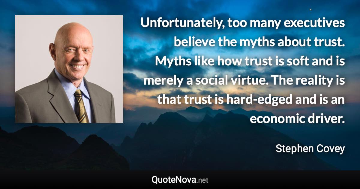 Unfortunately, too many executives believe the myths about trust. Myths like how trust is soft and is merely a social virtue. The reality is that trust is hard-edged and is an economic driver. - Stephen Covey quote