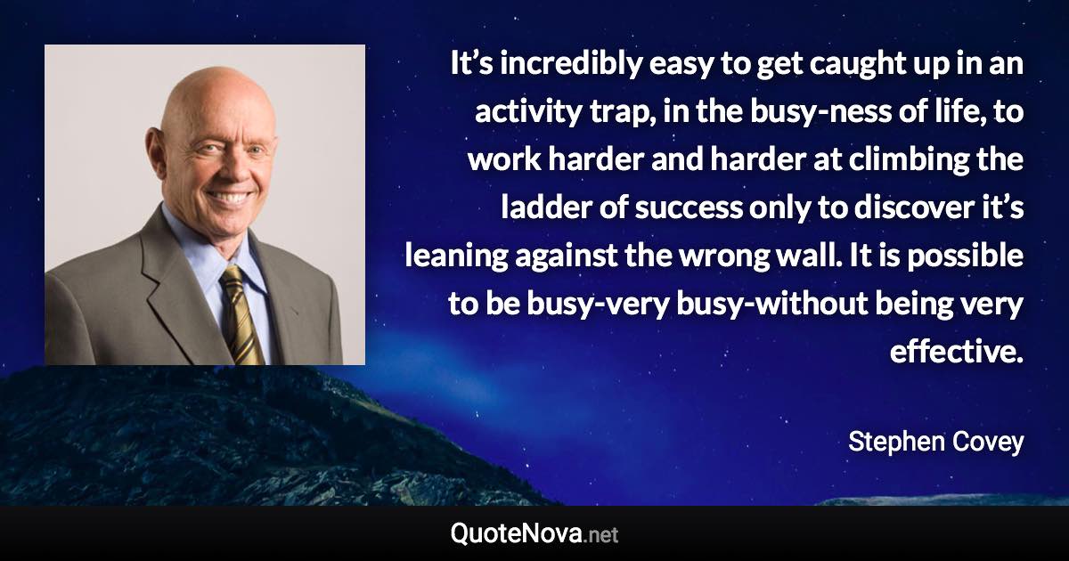 It’s incredibly easy to get caught up in an activity trap, in the busy-ness of life, to work harder and harder at climbing the ladder of success only to discover it’s leaning against the wrong wall. It is possible to be busy-very busy-without being very effective. - Stephen Covey quote