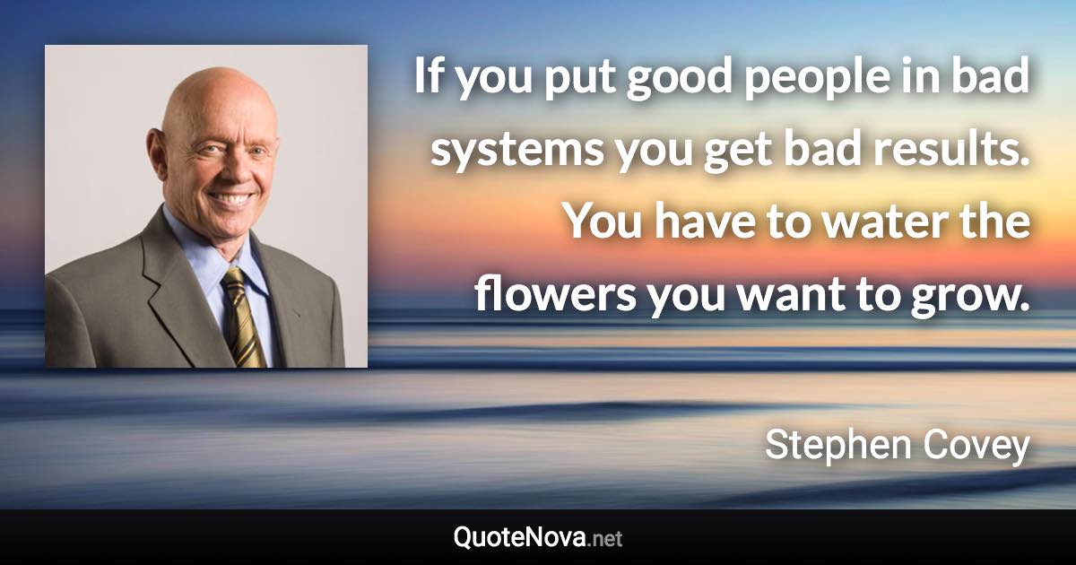 If you put good people in bad systems you get bad results. You have to water the flowers you want to grow. - Stephen Covey quote