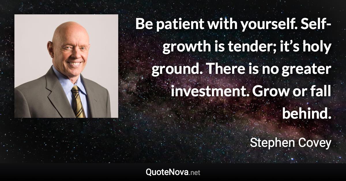 Be patient with yourself. Self-growth is tender; it’s holy ground. There is no greater investment. Grow or fall behind. - Stephen Covey quote