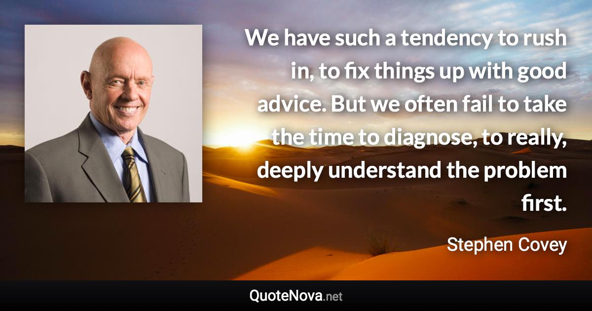 We have such a tendency to rush in, to fix things up with good advice. But we often fail to take the time to diagnose, to really, deeply understand the problem first. - Stephen Covey quote