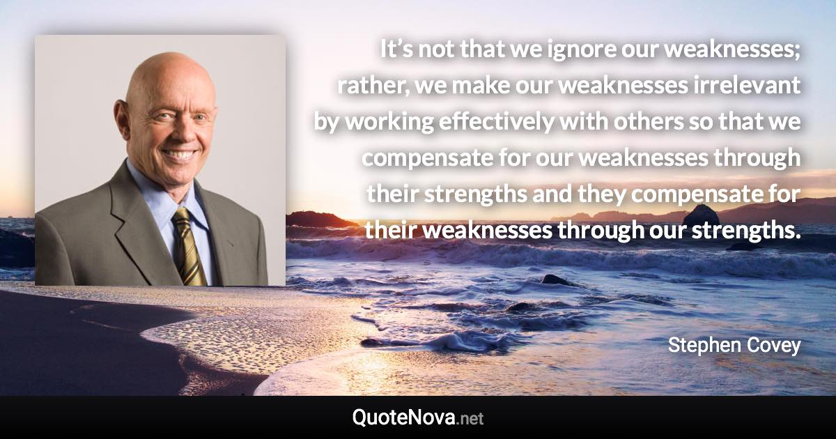 It’s not that we ignore our weaknesses; rather, we make our weaknesses irrelevant by working effectively with others so that we compensate for our weaknesses through their strengths and they compensate for their weaknesses through our strengths. - Stephen Covey quote