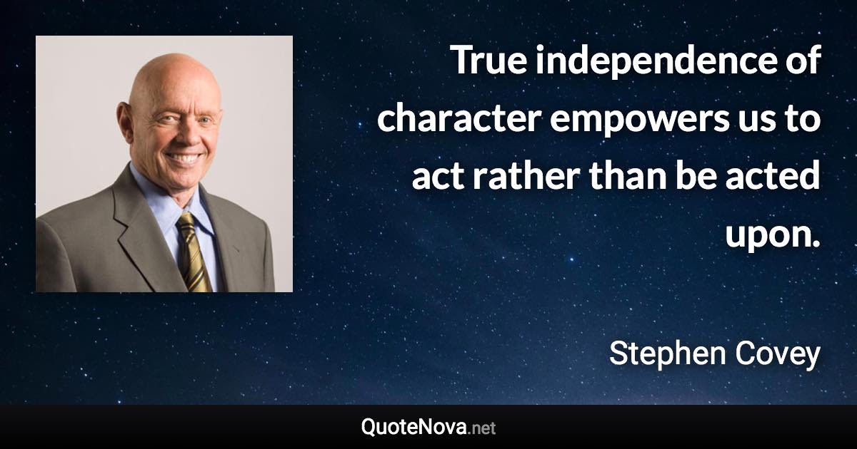 True independence of character empowers us to act rather than be acted upon. - Stephen Covey quote