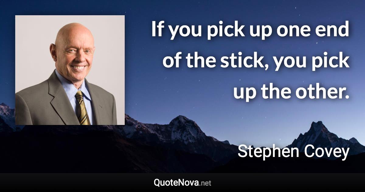 If you pick up one end of the stick, you pick up the other. - Stephen Covey quote