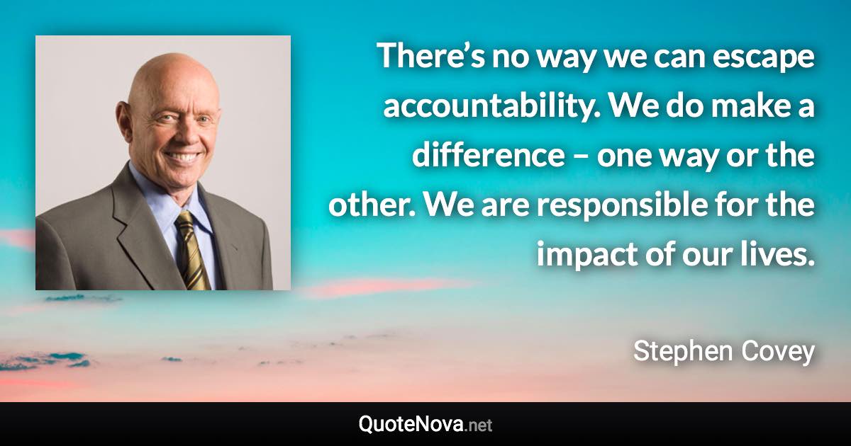 There’s no way we can escape accountability. We do make a difference – one way or the other. We are responsible for the impact of our lives. - Stephen Covey quote