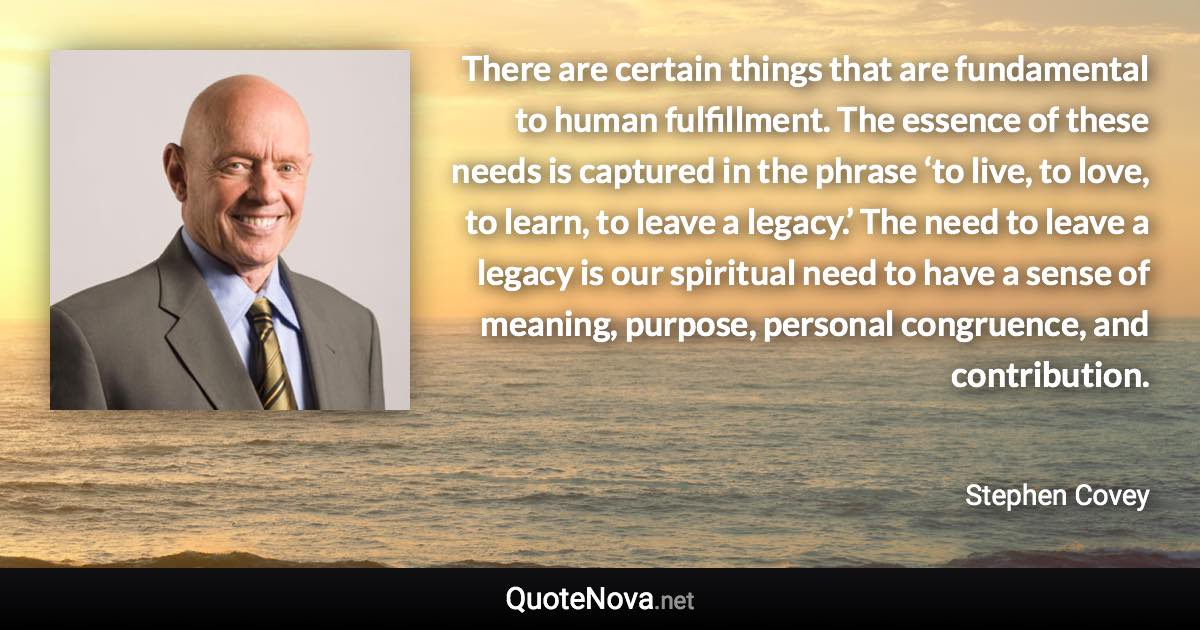 There are certain things that are fundamental to human fulfillment. The essence of these needs is captured in the phrase ‘to live, to love, to learn, to leave a legacy.’ The need to leave a legacy is our spiritual need to have a sense of meaning, purpose, personal congruence, and contribution. - Stephen Covey quote