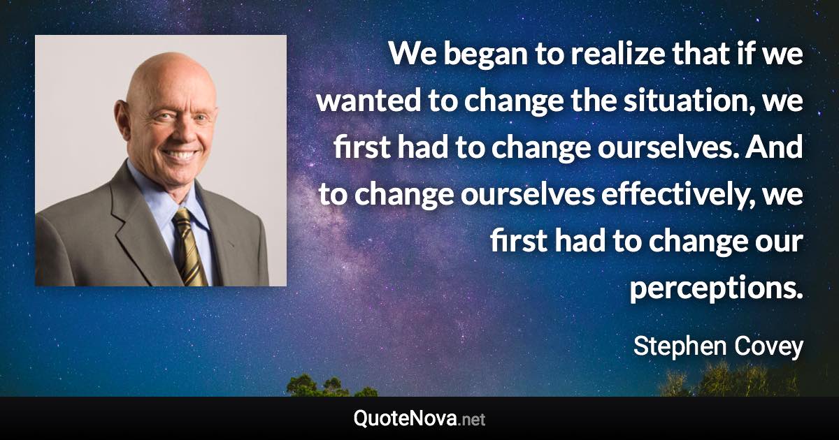 We began to realize that if we wanted to change the situation, we first had to change ourselves. And to change ourselves effectively, we first had to change our perceptions. - Stephen Covey quote