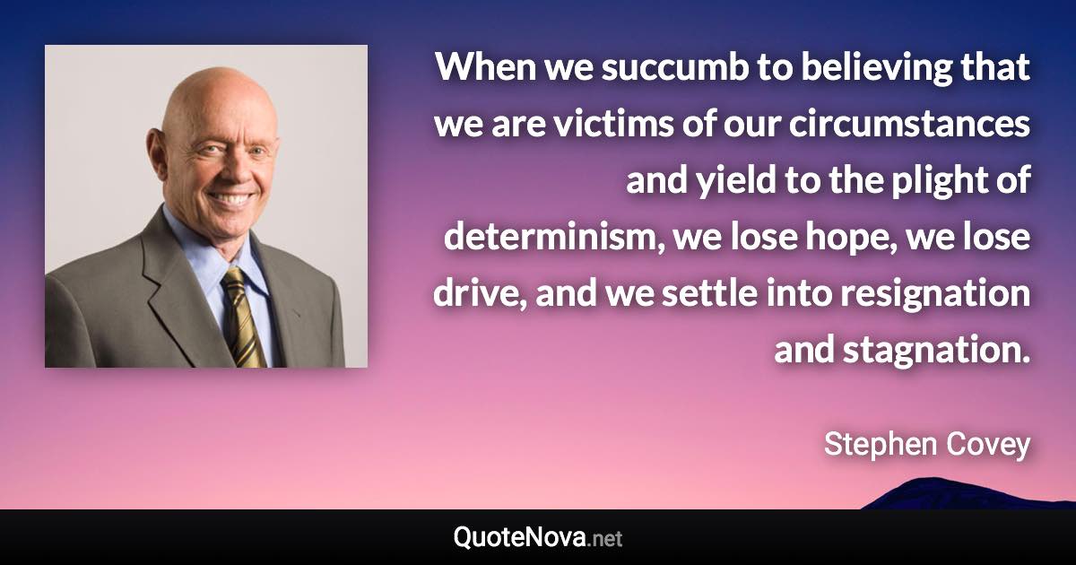 When we succumb to believing that we are victims of our circumstances and yield to the plight of determinism, we lose hope, we lose drive, and we settle into resignation and stagnation. - Stephen Covey quote