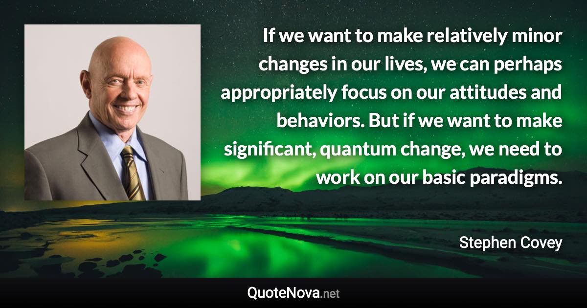 If we want to make relatively minor changes in our lives, we can perhaps appropriately focus on our attitudes and behaviors. But if we want to make significant, quantum change, we need to work on our basic paradigms. - Stephen Covey quote