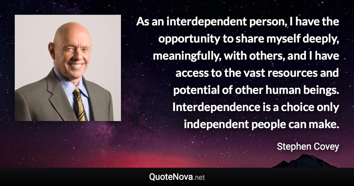 As an interdependent person, I have the opportunity to share myself deeply, meaningfully, with others, and I have access to the vast resources and potential of other human beings. Interdependence is a choice only independent people can make. - Stephen Covey quote