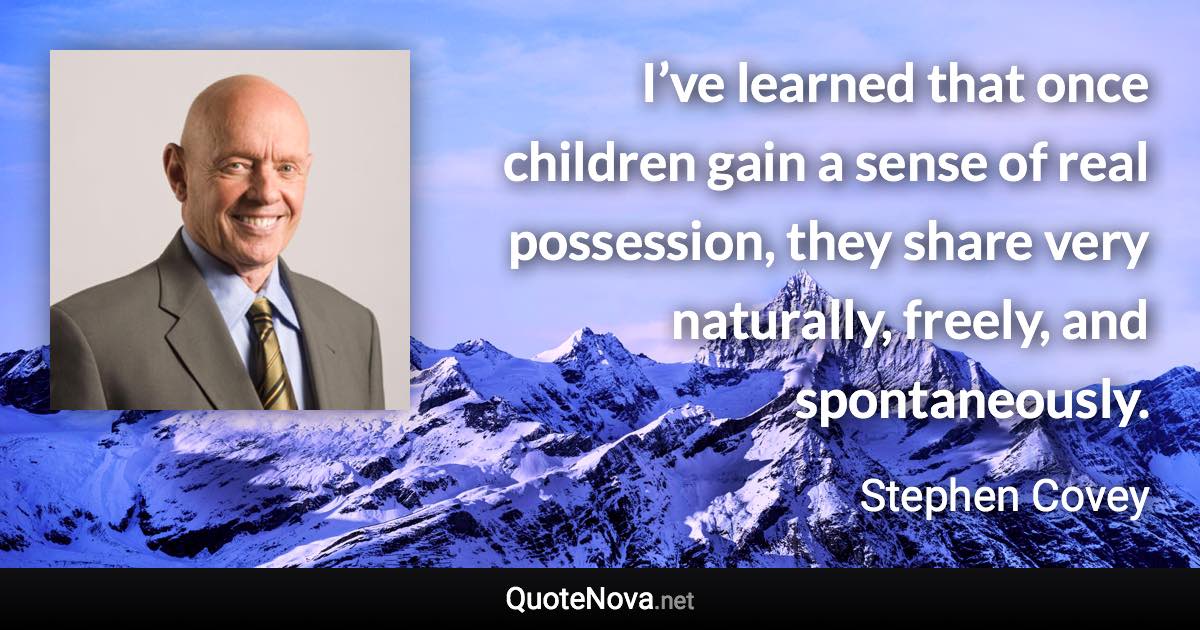 I’ve learned that once children gain a sense of real possession, they share very naturally, freely, and spontaneously. - Stephen Covey quote