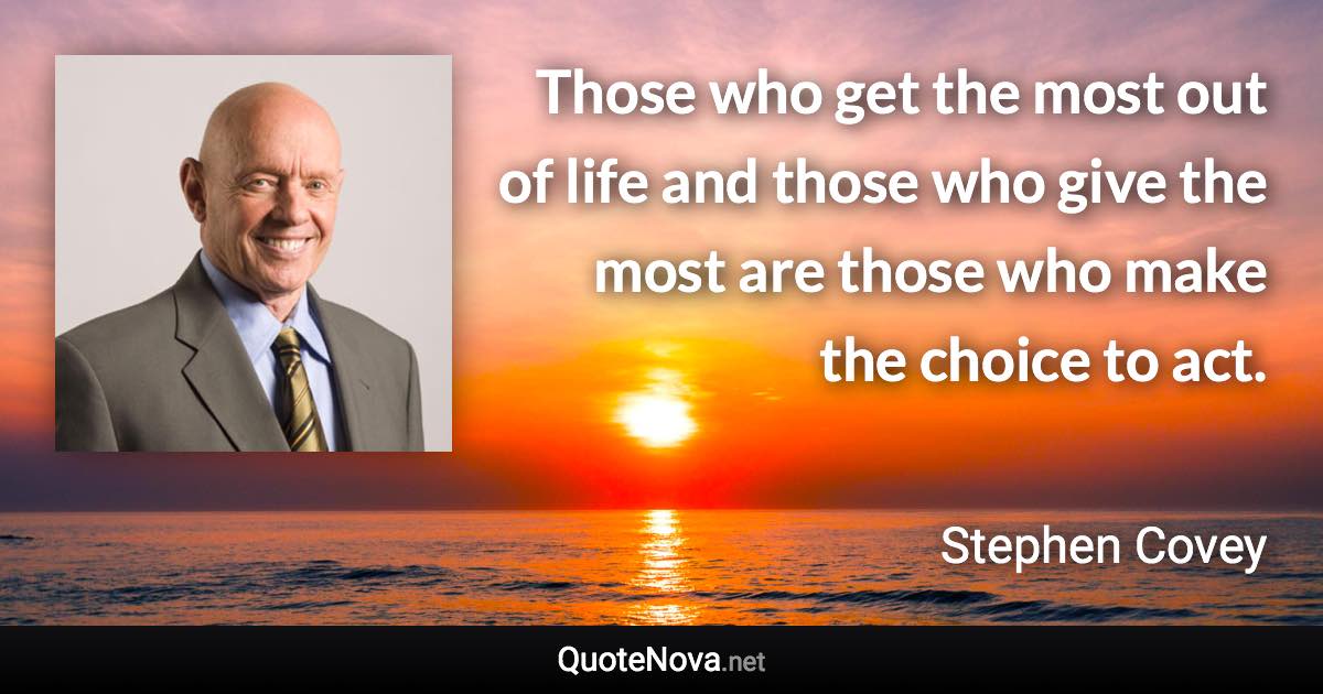 Those who get the most out of life and those who give the most are those who make the choice to act. - Stephen Covey quote