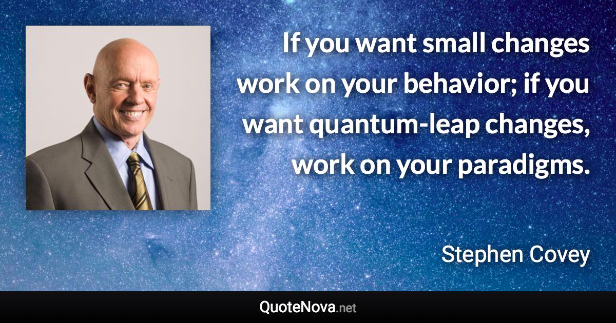 If you want small changes work on your behavior; if you want quantum-leap changes, work on your paradigms. - Stephen Covey quote