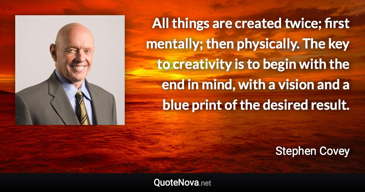 All things are created twice; first mentally; then physically. The key to creativity is to begin with the end in mind, with a vision and a blue print of the desired result. - Stephen Covey quote