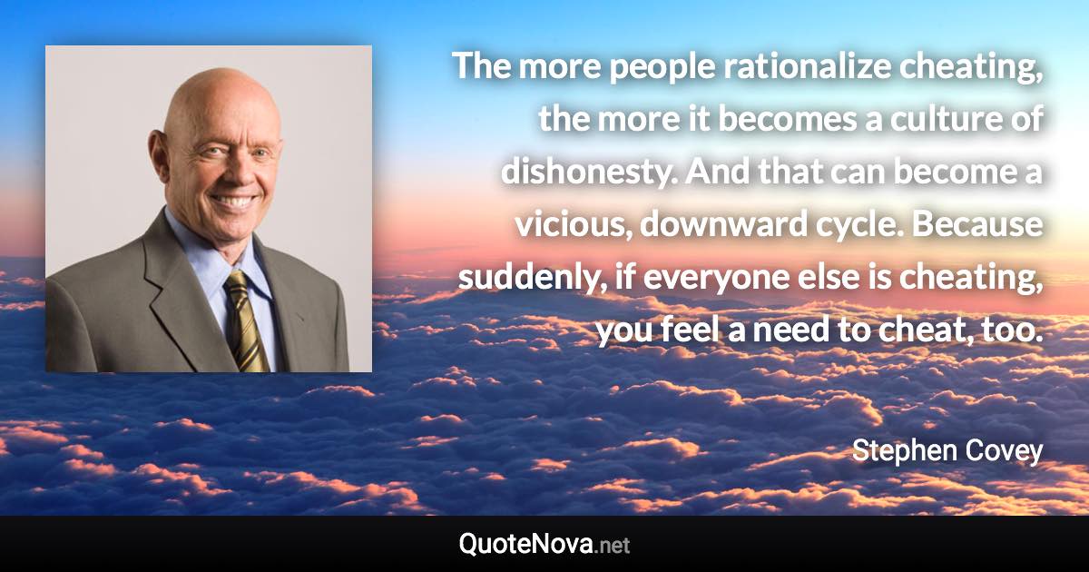 The more people rationalize cheating, the more it becomes a culture of dishonesty. And that can become a vicious, downward cycle. Because suddenly, if everyone else is cheating, you feel a need to cheat, too. - Stephen Covey quote