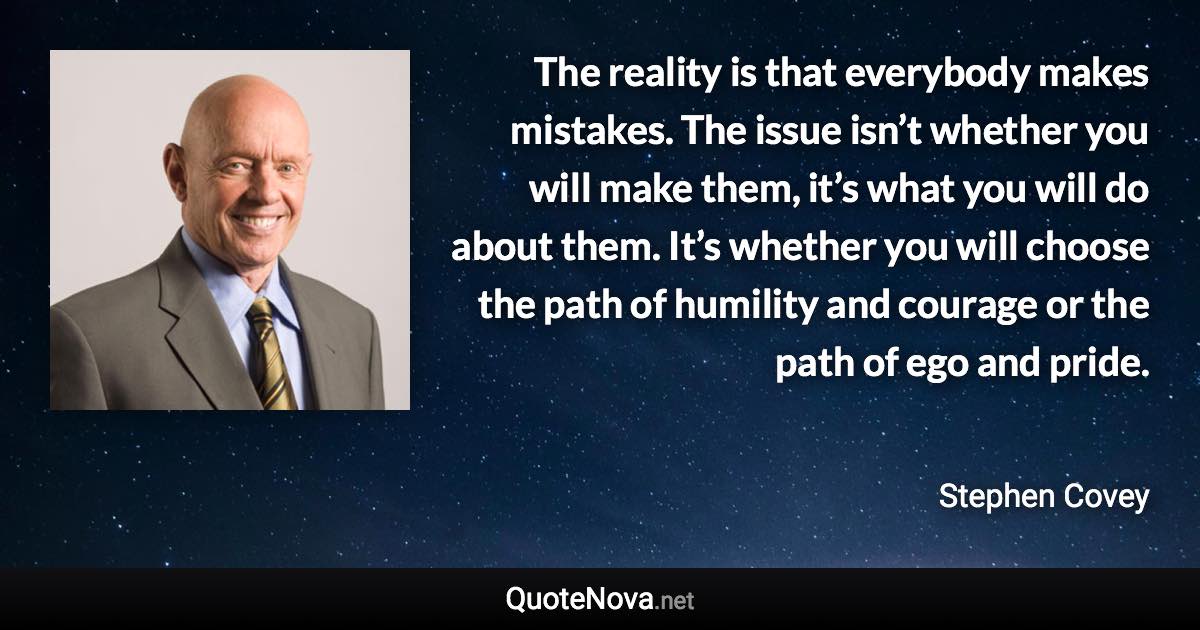 The reality is that everybody makes mistakes. The issue isn’t whether you will make them, it’s what you will do about them. It’s whether you will choose the path of humility and courage or the path of ego and pride. - Stephen Covey quote