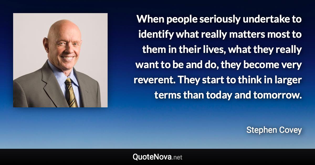 When people seriously undertake to identify what really matters most to them in their lives, what they really want to be and do, they become very reverent. They start to think in larger terms than today and tomorrow. - Stephen Covey quote