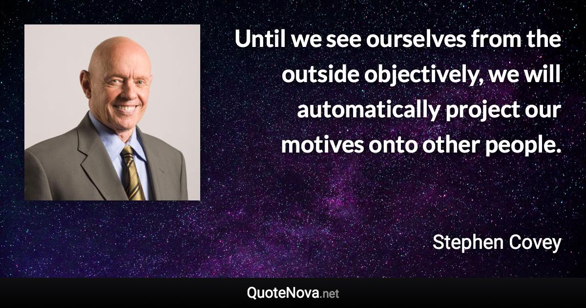 Until we see ourselves from the outside objectively, we will automatically project our motives onto other people. - Stephen Covey quote