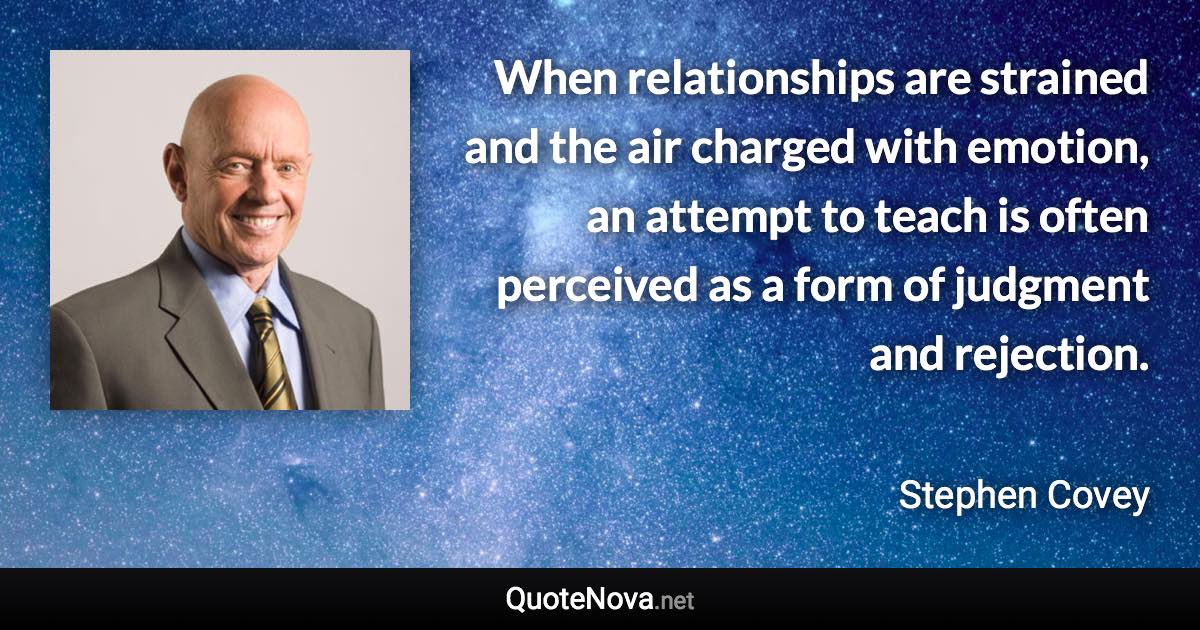 When relationships are strained and the air charged with emotion, an attempt to teach is often perceived as a form of judgment and rejection. - Stephen Covey quote