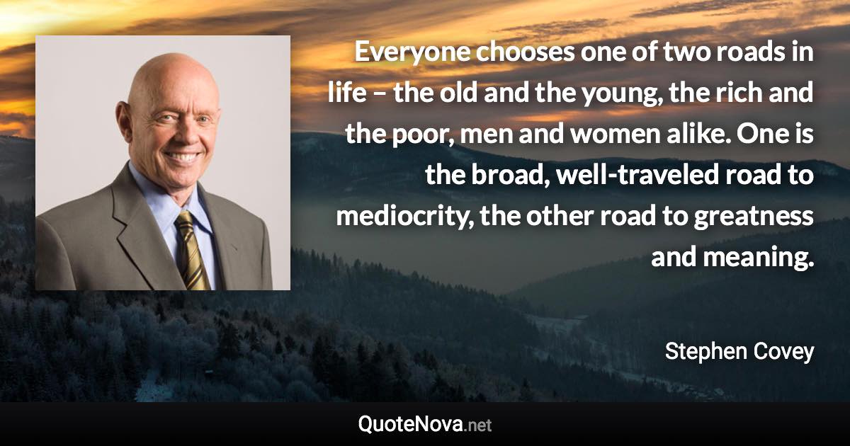 Everyone chooses one of two roads in life – the old and the young, the rich and the poor, men and women alike. One is the broad, well-traveled road to mediocrity, the other road to greatness and meaning. - Stephen Covey quote