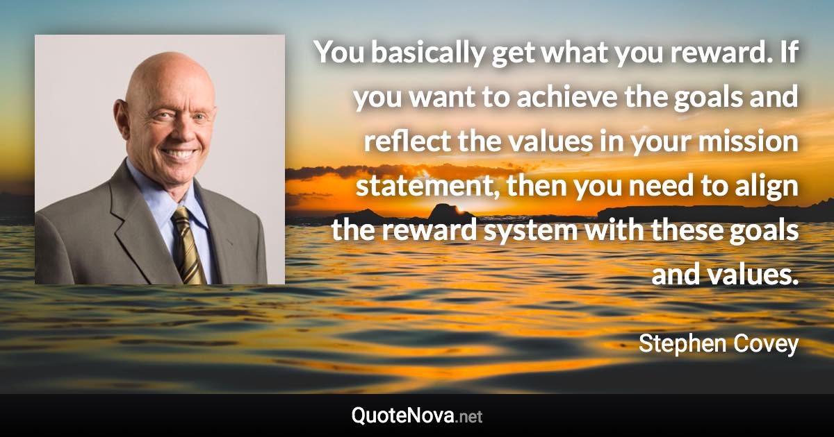 You basically get what you reward. If you want to achieve the goals and reflect the values in your mission statement, then you need to align the reward system with these goals and values. - Stephen Covey quote