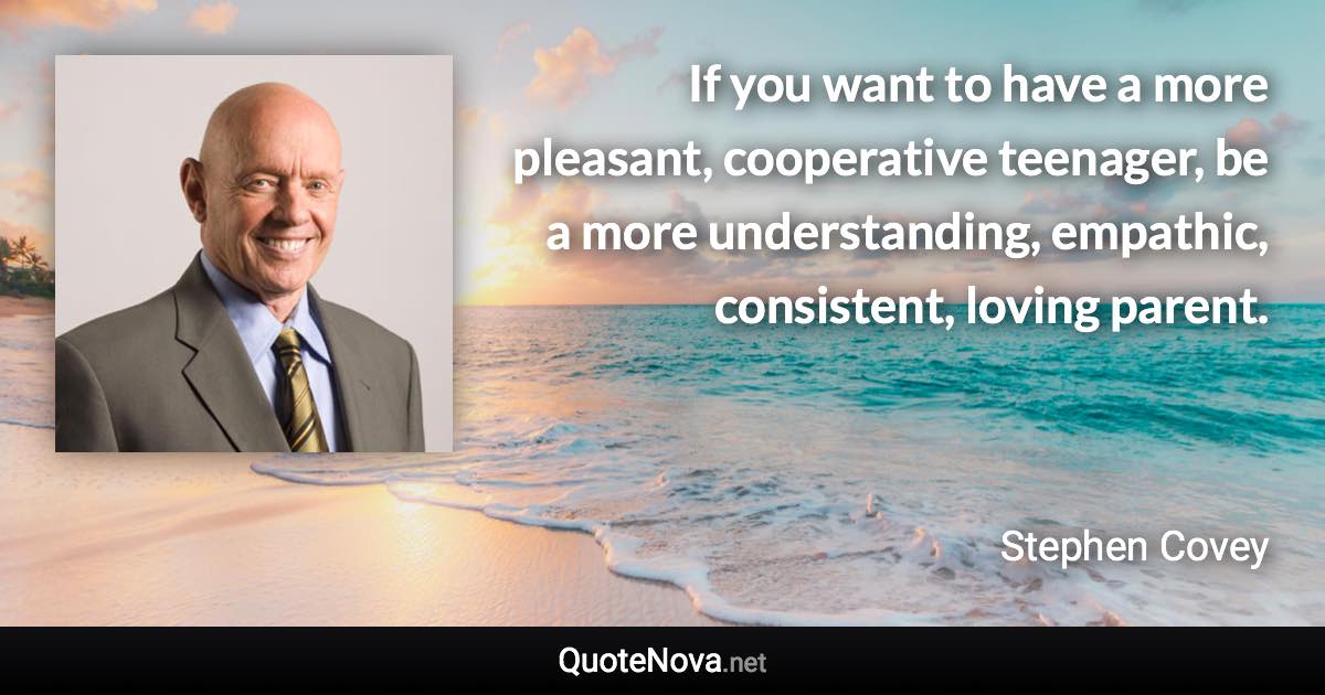 If you want to have a more pleasant, cooperative teenager, be a more understanding, empathic, consistent, loving parent. - Stephen Covey quote