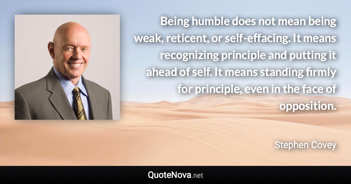 Being humble does not mean being weak, reticent, or self-effacing. It means recognizing principle and putting it ahead of self. It means standing firmly for principle, even in the face of opposition. - Stephen Covey quote