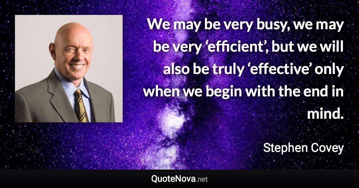 We may be very busy, we may be very ‘efficient’, but we will also be truly ‘effective’ only when we begin with the end in mind. - Stephen Covey quote