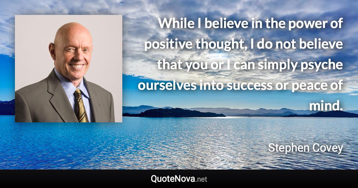 While I believe in the power of positive thought, I do not believe that you or I can simply psyche ourselves into success or peace of mind. - Stephen Covey quote