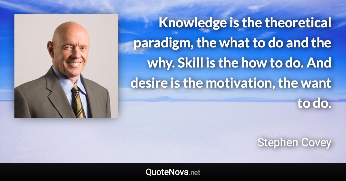 Knowledge is the theoretical paradigm, the what to do and the why. Skill is the how to do. And desire is the motivation, the want to do. - Stephen Covey quote