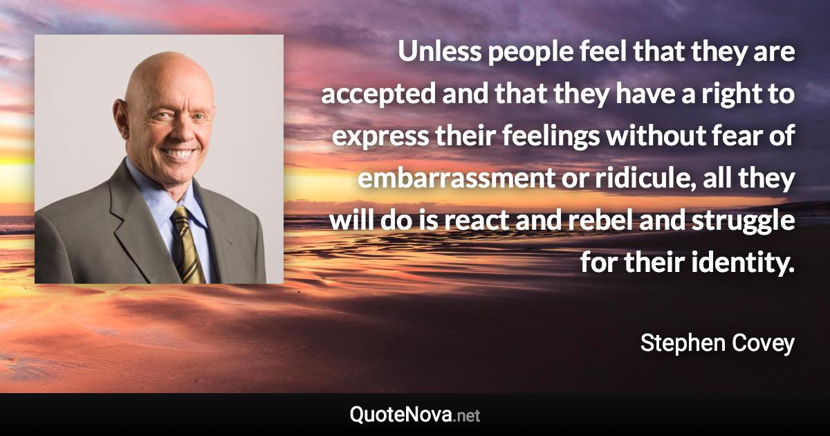 Unless people feel that they are accepted and that they have a right to express their feelings without fear of embarrassment or ridicule, all they will do is react and rebel and struggle for their identity. - Stephen Covey quote