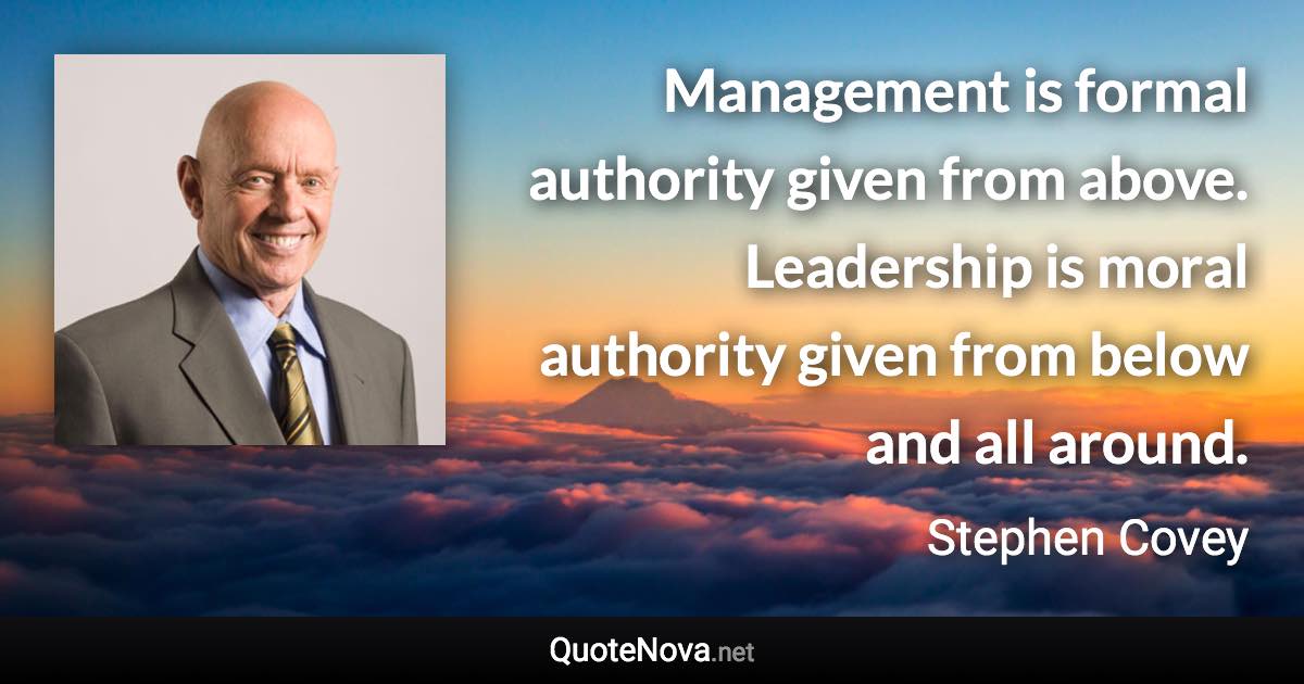 Management is formal authority given from above. Leadership is moral authority given from below and all around. - Stephen Covey quote