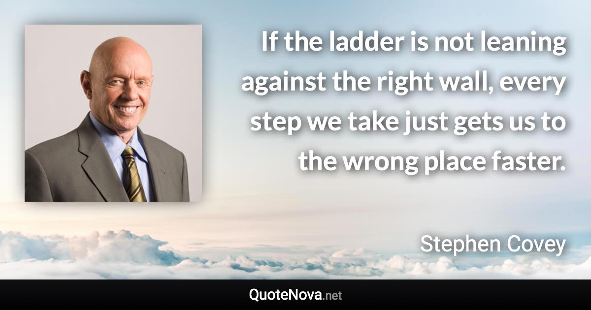 If the ladder is not leaning against the right wall, every step we take just gets us to the wrong place faster. - Stephen Covey quote