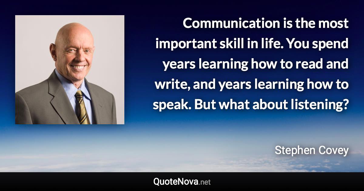 Communication is the most important skill in life. You spend years learning how to read and write, and years learning how to speak. But what about listening? - Stephen Covey quote