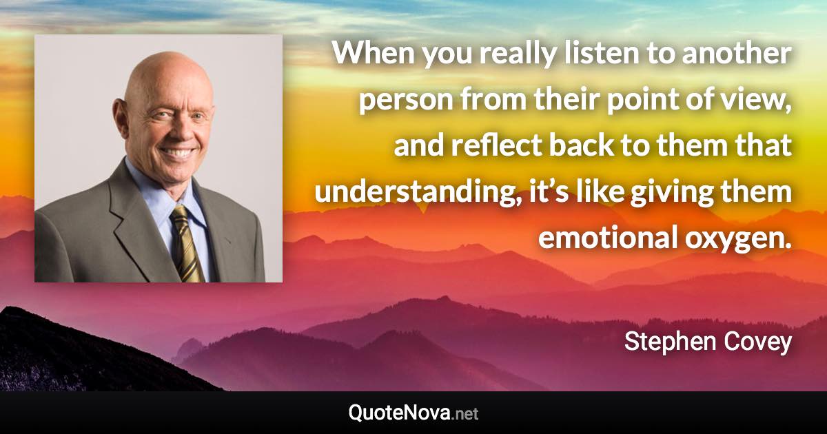 When you really listen to another person from their point of view, and reflect back to them that understanding, it’s like giving them emotional oxygen. - Stephen Covey quote