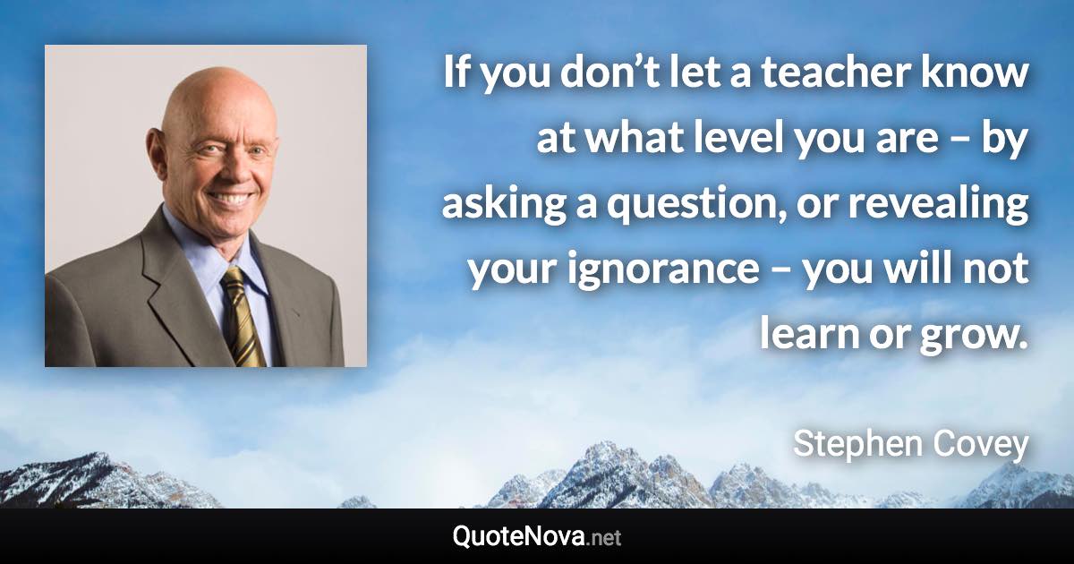 If you don’t let a teacher know at what level you are – by asking a question, or revealing your ignorance – you will not learn or grow. - Stephen Covey quote