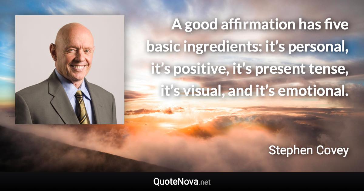 A good affirmation has five basic ingredients: it’s personal, it’s positive, it’s present tense, it’s visual, and it’s emotional. - Stephen Covey quote