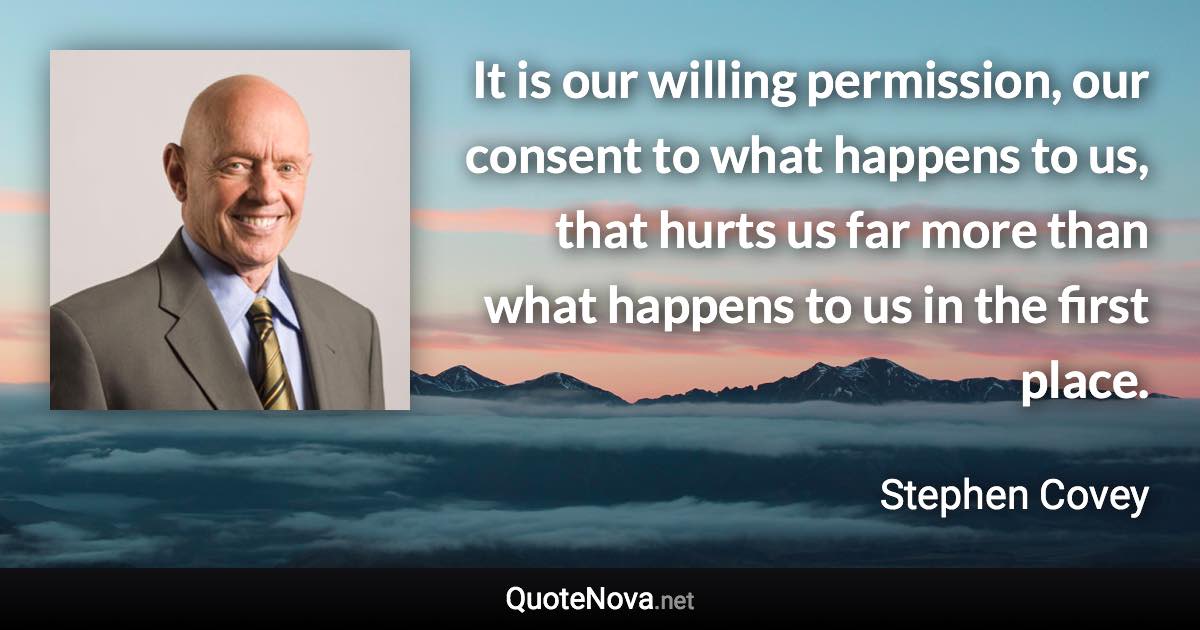 It is our willing permission, our consent to what happens to us, that hurts us far more than what happens to us in the first place. - Stephen Covey quote