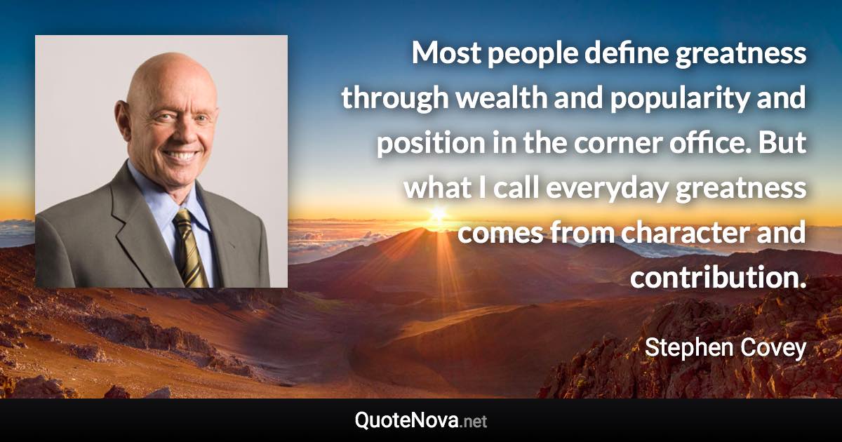 Most people define greatness through wealth and popularity and position in the corner office. But what I call everyday greatness comes from character and contribution. - Stephen Covey quote