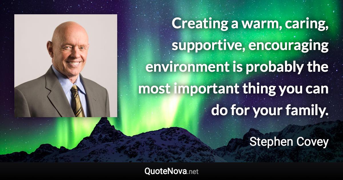 Creating a warm, caring, supportive, encouraging environment is probably the most important thing you can do for your family. - Stephen Covey quote