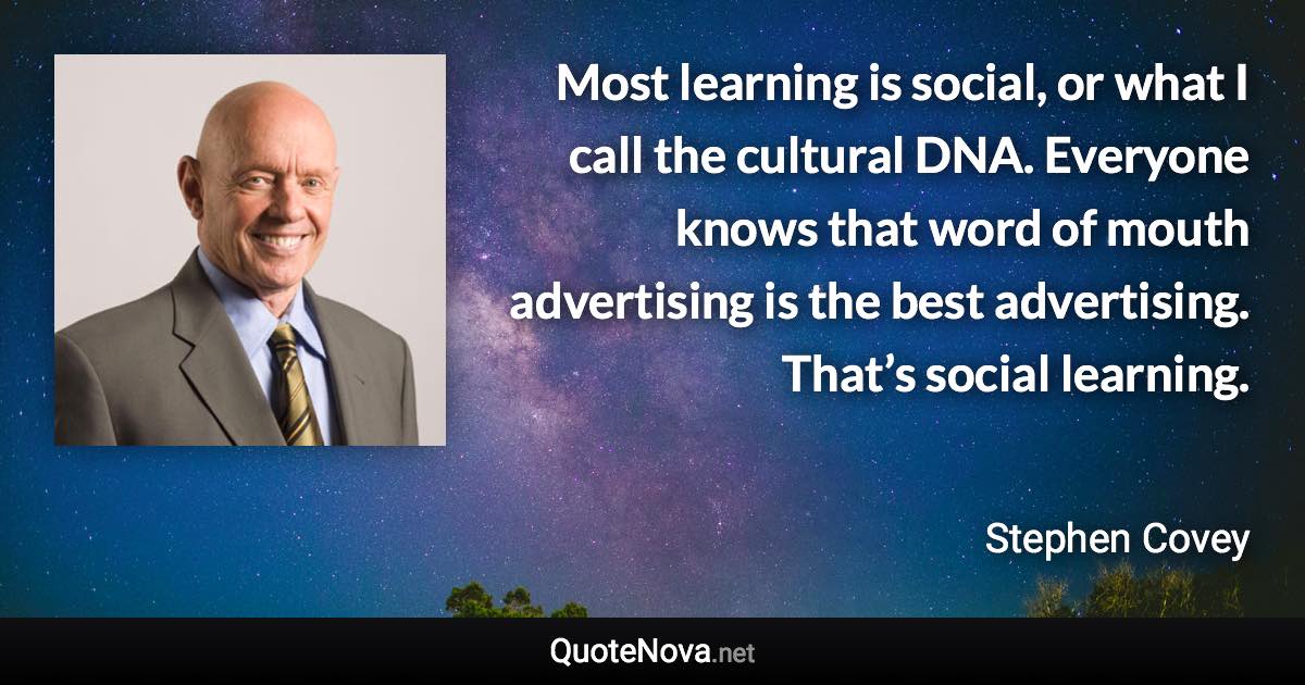 Most learning is social, or what I call the cultural DNA. Everyone knows that word of mouth advertising is the best advertising. That’s social learning. - Stephen Covey quote