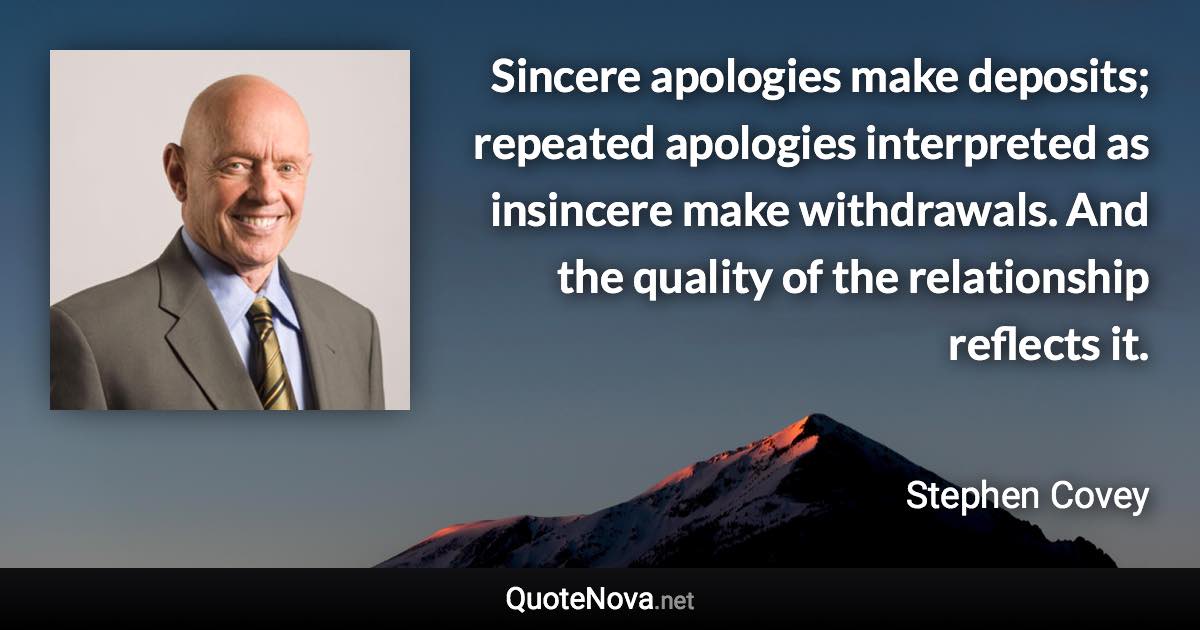 Sincere apologies make deposits; repeated apologies interpreted as insincere make withdrawals. And the quality of the relationship reflects it. - Stephen Covey quote