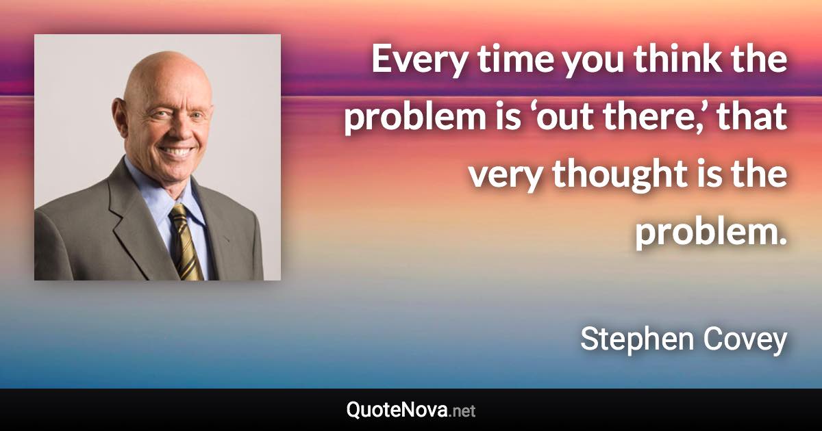 Every time you think the problem is ‘out there,’ that very thought is the problem. - Stephen Covey quote