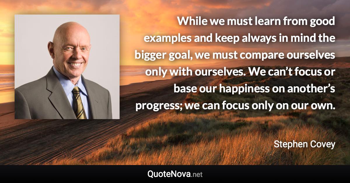 While we must learn from good examples and keep always in mind the bigger goal, we must compare ourselves only with ourselves. We can’t focus or base our happiness on another’s progress; we can focus only on our own. - Stephen Covey quote