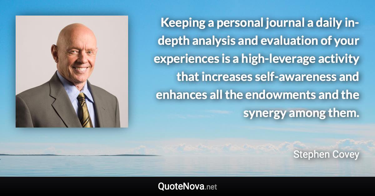 Keeping a personal journal a daily in-depth analysis and evaluation of your experiences is a high-leverage activity that increases self-awareness and enhances all the endowments and the synergy among them. - Stephen Covey quote