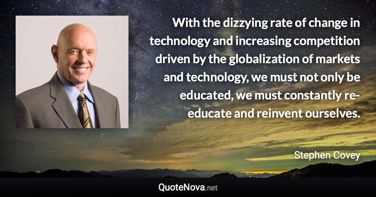 With the dizzying rate of change in technology and increasing competition driven by the globalization of markets and technology, we must not only be educated, we must constantly re-educate and reinvent ourselves. - Stephen Covey quote